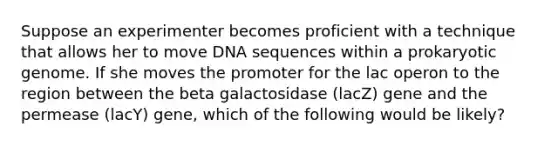 Suppose an experimenter becomes proficient with a technique that allows her to move DNA sequences within a prokaryotic genome. If she moves the promoter for the lac operon to the region between the beta galactosidase (lacZ) gene and the permease (lacY) gene, which of the following would be likely?