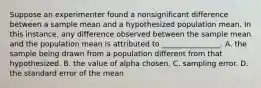 Suppose an experimenter found a nonsignificant difference between a sample mean and a hypothesized population mean. In this instance, any difference observed between the sample mean and the population mean is attributed to ________________. A. the sample being drawn from a population different from that hypothesized. B. the value of alpha chosen. C. sampling error. D. the standard error of the mean