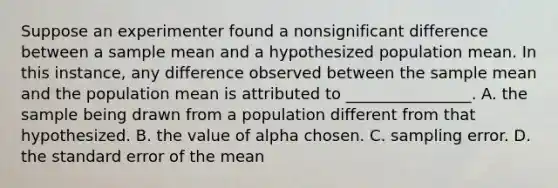 Suppose an experimenter found a nonsignificant difference between a sample mean and a hypothesized population mean. In this instance, any difference observed between the sample mean and the population mean is attributed to ________________. A. the sample being drawn from a population different from that hypothesized. B. the value of alpha chosen. C. sampling error. D. the standard error of the mean