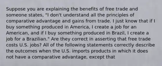 Suppose you are explaining the benefits of free trade and someone​ states, ​"I don't understand all the principles of comparative advantage and gains from trade. I just know that if I buy something produced in​ America, I create a job for an​ American, and if I buy something produced in​ Brazil, I create a job for a​ Brazilian." Are they correct in asserting that free trade costs U.S.​ jobs? All of the following statements correctly describe the outcomes when the U.S. imports products in which it does not have a comparative​ advantage, except that