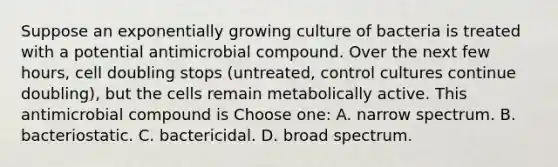 Suppose an exponentially growing culture of bacteria is treated with a potential antimicrobial compound. Over the next few hours, cell doubling stops (untreated, control cultures continue doubling), but the cells remain metabolically active. This antimicrobial compound is Choose one: A. narrow spectrum. B. bacteriostatic. C. bactericidal. D. broad spectrum.