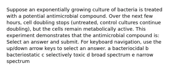 Suppose an exponentially growing culture of bacteria is treated with a potential antimicrobial compound. Over the next few hours, cell doubling stops (untreated, control cultures continue doubling), but the cells remain metabolically active. This experiment demonstrates that the antimicrobial compound is: Select an answer and submit. For keyboard navigation, use the up/down arrow keys to select an answer. a bacteriocidal b bacteriostatic c selectively toxic d broad spectrum e narrow spectrum