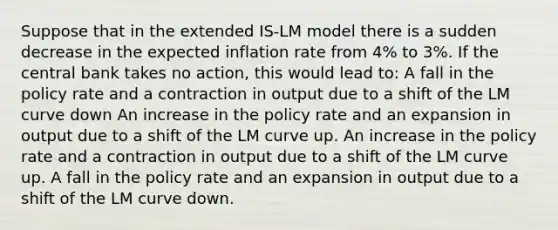 Suppose that in the extended IS-LM model there is a sudden decrease in the expected inflation rate from 4% to 3%. If the central bank takes no action, this would lead to: A fall in the policy rate and a contraction in output due to a shift of the LM curve down An increase in the policy rate and an expansion in output due to a shift of the LM curve up. An increase in the policy rate and a contraction in output due to a shift of the LM curve up. A fall in the policy rate and an expansion in output due to a shift of the LM curve down.