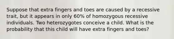 Suppose that extra fingers and toes are caused by a recessive trait, but it appears in only 60% of homozygous recessive individuals. Two heterozygotes conceive a child. What is the probability that this child will have extra fingers and toes?