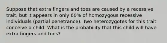 Suppose that extra fingers and toes are caused by a recessive trait, but it appears in only 60% of homozygous recessive individuals (partial penetrance). Two heterozygotes for this trait conceive a child. What is the probability that this child will have extra fingers and toes?