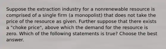 Suppose the extraction industry for a nonrenewable resource is comprised of a single firm (a monopolist) that does not take the price of the resource as given. Further suppose that there exists a "choke price", above which the demand for the resource is zero. Which of the following statements is true? Choose the best answer.