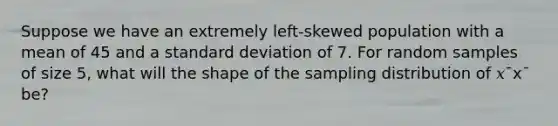 Suppose we have an extremely left-skewed population with a mean of 45 and a standard deviation of 7. For random samples of size 5, what will the shape of the sampling distribution of 𝑥¯x¯ be?