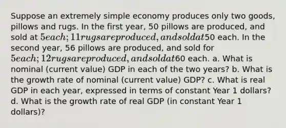 Suppose an extremely simple economy produces only two goods, pillows and rugs. In the first year, 50 pillows are produced, and sold at 5 each; 11 rugs are produced, and sold at50 each. In the second year, 56 pillows are produced, and sold for 5 each; 12 rugs are produced, and sold at60 each. a. What is nominal (current value) GDP in each of the two years? b. What is the growth rate of nominal (current value) GDP? c. What is real GDP in each year, expressed in terms of constant Year 1 dollars? d. What is the growth rate of real GDP (in constant Year 1 dollars)?