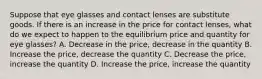 Suppose that eye glasses and contact lenses are substitute goods. If there is an increase in the price for contact lenses, what do we expect to happen to the equilibrium price and quantity for eye glasses? A. Decrease in the price, decrease in the quantity B. Increase the price, decrease the quantity C. Decrease the price, increase the quantity D. Increase the price, increase the quantity