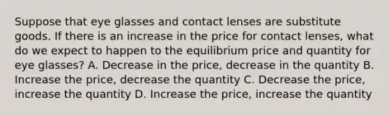 Suppose that eye glasses and contact lenses are substitute goods. If there is an increase in the price for contact lenses, what do we expect to happen to the equilibrium price and quantity for eye glasses? A. Decrease in the price, decrease in the quantity B. Increase the price, decrease the quantity C. Decrease the price, increase the quantity D. Increase the price, increase the quantity