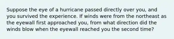 ​Suppose the eye of a hurricane passed directly over you, and you survived the experience. If winds were from the northeast as the eyewall first approached you, from what direction did the winds blow when the eyewall reached you the second time?