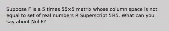 Suppose F is a 5 times 55×5 matrix whose column space is not equal to set of real numbers R Superscript 5ℝ5. What can you say about Nul​ F?