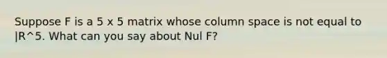 Suppose F is a 5 x 5 matrix whose column space is not equal to |R^5. What can you say about Nul​ F?