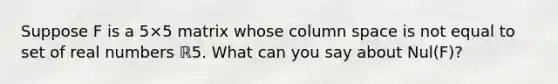 Suppose F is a 5×5 matrix whose column space is not equal to set of real numbers ℝ5. What can you say about Nul​(F)?