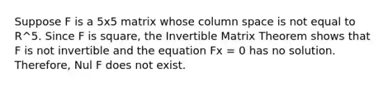 Suppose F is a 5x5 matrix whose column space is not equal to R^5. Since F is square, the Invertible Matrix Theorem shows that F is not invertible and the equation Fx = 0 has no solution. Therefore, Nul F does not exist.