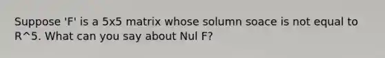 Suppose 'F' is a 5x5 matrix whose solumn soace is not equal to R^5. What can you say about Nul F?