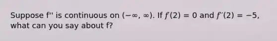 Suppose f'' is continuous on (−∞, ∞). If 𝑓′(2) = 0 and 𝑓′′(2) = −5, what can you say about f?