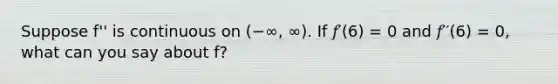 Suppose f'' is continuous on (−∞, ∞). If 𝑓′(6) = 0 and 𝑓′′(6) = 0, what can you say about f?