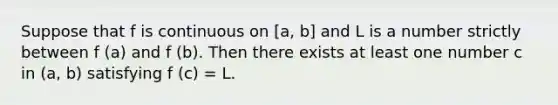 Suppose that f is continuous on [a, b] and L is a number strictly between f (a) and f (b). Then there exists at least one number c in (a, b) satisfying f (c) = L.