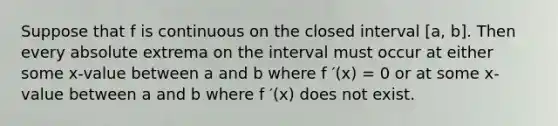 Suppose that f is continuous on the closed interval [a, b]. Then every absolute extrema on the interval must occur at either some x-value between a and b where f ′(x) = 0 or at some x-value between a and b where f ′(x) does not exist.