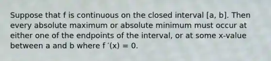 Suppose that f is continuous on the closed interval [a, b]. Then every absolute maximum or absolute minimum must occur at either one of the endpoints of the interval, or at some x-value between a and b where f ′(x) = 0.