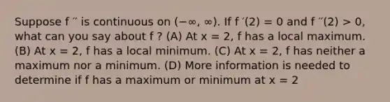 Suppose f ′′ is continuous on (−∞, ∞). If f ′(2) = 0 and f ′′(2) > 0, what can you say about f ? (A) At x = 2, f has a local maximum. (B) At x = 2, f has a local minimum. (C) At x = 2, f has neither a maximum nor a minimum. (D) More information is needed to determine if f has a maximum or minimum at x = 2