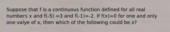 Suppose that f is a continuous function defined for all real numbers x and f(-5) =3 and f(-1)=-2. If f(x)=0 for one and only one valye of x, then which of the following could be x?