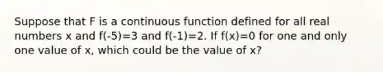 Suppose that F is a continuous function defined for all real numbers x and f(-5)=3 and f(-1)=2. If f(x)=0 for one and only one value of x, which could be the value of x?