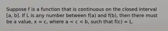 Suppose f is a function that is continuous on the closed interval [a, b]. If L is any number between f(a) and f(b), then there must be a value, x = c, where a < c < b, such that f(c) = L.