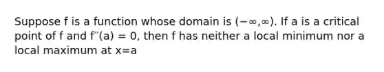 Suppose f is a function whose domain is (−∞,∞). If a is a critical point of f and f′′(a) = 0, then f has neither a local minimum nor a local maximum at x=a