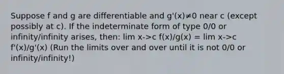 Suppose f and g are differentiable and g'(x)≠0 near c (except possibly at c). If the indeterminate form of type 0/0 or infinity/infinity arises, then: lim x->c f(x)/g(x) = lim x->c f'(x)/g'(x) (Run the limits over and over until it is not 0/0 or infinity/infinity!)