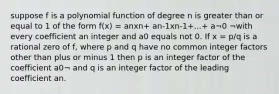 suppose f is a <a href='https://www.questionai.com/knowledge/kPn5WBgRmA-polynomial-function' class='anchor-knowledge'>polynomial function</a> of degree n is <a href='https://www.questionai.com/knowledge/kNDE5ipeE2-greater-than-or-equal-to' class='anchor-knowledge'>greater than or equal to</a> 1 of the form f(x) = anxn+ an-1xn-1+...+ a¬0 ¬with every coefficient an integer and a0 equals not 0. If x = p/q is a rational zero of f, where p and q have no common integer factors other than plus or minus 1 then p is an integer factor of the coefficient a0¬ and q is an integer factor of the leading coefficient an.