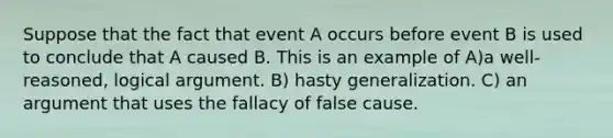 Suppose that the fact that event A occurs before event B is used to conclude that A caused B. This is an example of A)a well-reasoned, logical argument. B) hasty generalization. C) an argument that uses the fallacy of false cause.