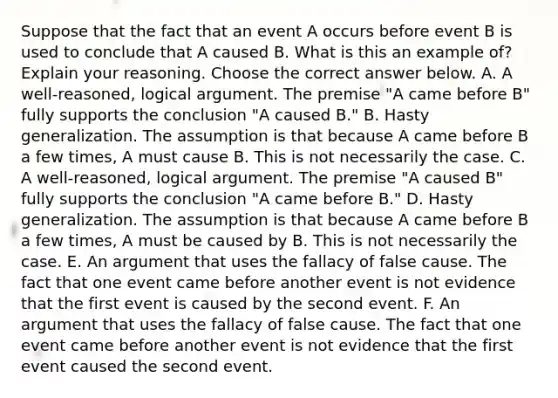 Suppose that the fact that an event A occurs before event B is used to conclude that A caused B. What is this an example​ of? Explain your reasoning. Choose the correct answer below. A. A​ well-reasoned, logical argument. The premise​ "A came before​ B" fully supports the conclusion​ "A caused​ B." B. Hasty generalization. The assumption is that because A came before B a few​ times, A must cause B. This is not necessarily the case. C. A​ well-reasoned, logical argument. The premise​ "A caused​ B" fully supports the conclusion​ "A came before​ B." D. Hasty generalization. The assumption is that because A came before B a few​ times, A must be caused by B. This is not necessarily the case. E. An argument that uses the fallacy of false cause. The fact that one event came before another event is not evidence that the first event is caused by the second event. F. An argument that uses the fallacy of false cause. The fact that one event came before another event is not evidence that the first event caused the second event.