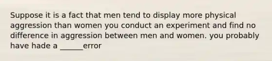 Suppose it is a fact that men tend to display more physical aggression than women you conduct an experiment and find no difference in aggression between men and women. you probably have hade a ______error