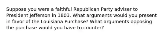 Suppose you were a faithful Republican Party adviser to President Jefferson in 1803. What arguments would you present in favor of the Louisiana Purchase? What arguments opposing the purchase would you have to counter?