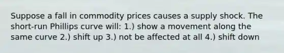 Suppose a fall in commodity prices causes a supply shock. The short-run Phillips curve will: 1.) show a movement along the same curve 2.) shift up 3.) not be affected at all 4.) shift down