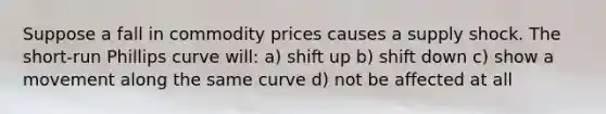 Suppose a fall in commodity prices causes a supply shock. The short-run Phillips curve will: a) shift up b) shift down c) show a movement along the same curve d) not be affected at all