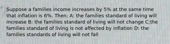 Suppose a families income increases by 5% at the same time that inflation is 6%. Then: A: the families standard of living will increase B: the families standard of living will not change C:the families standard of living is not affected by inflation D: the families standards of living will not fall