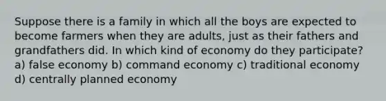 Suppose there is a family in which all the boys are expected to become farmers when they are adults, just as their fathers and grandfathers did. In which kind of economy do they participate? a) false economy b) command economy c) traditional economy d) centrally planned economy