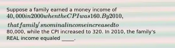 Suppose a family earned a money income of 40,000 in 2000 when the CPI was 160. By 2010, that family's nominal income increased to80,000, while the CPI increased to 320. In 2010, the family's REAL income equaled _____.