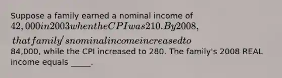 Suppose a family earned a nominal income of 42,000 in 2003 when the CPI was 210. By 2008, that family's nominal income increased to84,000, while the CPI increased to 280. The family's 2008 REAL income equals _____.