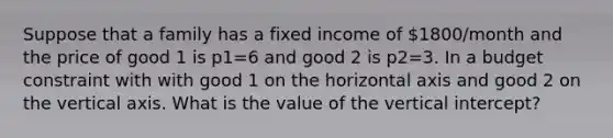 Suppose that a family has a fixed income of 1800/month and the price of good 1 is p1=6 and good 2 is p2=3. In a budget constraint with with good 1 on the horizontal axis and good 2 on the vertical axis. What is the value of the vertical intercept?