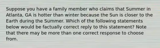 Suppose you have a family member who claims that Summer in Atlanta, GA is hotter than winter because the Sun is closer to the Earth during the Summer. Which of the following statements below would be factually correct reply to this statement? Note that there may be <a href='https://www.questionai.com/knowledge/keWHlEPx42-more-than' class='anchor-knowledge'>more than</a> one correct response to choose from.