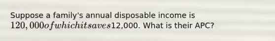 Suppose a family's annual disposable income is 120,000 of which it saves12,000. What is their APC?