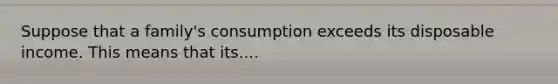 Suppose that a family's consumption exceeds its disposable income. This means that its....