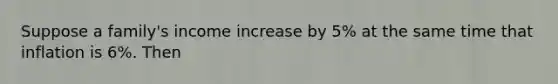 Suppose a family's income increase by 5% at the same time that inflation is 6%. Then