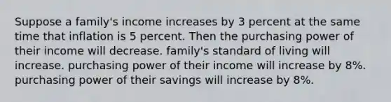 Suppose a family's income increases by 3 percent at the same time that inflation is 5 percent. Then the purchasing power of their income will decrease. family's standard of living will increase. purchasing power of their income will increase by 8%. purchasing power of their savings will increase by 8%.