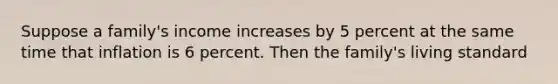 Suppose a family's income increases by 5 percent at the same time that inflation is 6 percent. Then the family's living standard