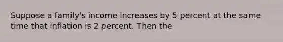 Suppose a family's income increases by 5 percent at the same time that inflation is 2 percent. Then the